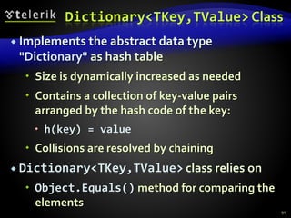 Dictionary<TKey,TValue> Class
 Implements the abstract data type
"Dictionary" as hash table
 Size is dynamically increased as needed
 Contains a collection of key-value pairs
arranged by the hash code of the key:
 h(key) = value
 Collisions are resolved by chaining
 Dictionary<TKey,TValue> class relies on
 Object.Equals() method for comparing the
elements
91
 