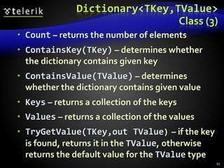 Dictionary<TKey,TValue>
Class (3)
 Count – returns the number of elements
 ContainsKey(TKey) – determines whether
the dictionary contains given key
 ContainsValue(TValue) – determines
whether the dictionary contains given value
 Keys – returns a collection of the keys
 Values – returns a collection of the values
 TryGetValue(TKey,out TValue) – if the key
is found, returns it in the TValue, otherwise
returns the default value for the TValue type
93
 