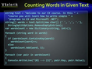 Counting Words in GivenText
95
string text = "Welcome to our C# course. In this " +
"course you will learn how to write simple " +
"programs in C# and Microsoft .NET";
string[] words = text.Split(new char[] {' ', ',', '.'},
StringSplitOptions.RemoveEmptyEntries);
var wordsCount = new Dictionary<string, int>();
foreach (string word in words)
{
if (wordsCount.ContainsKey(word))
wordsCount[word]++;
else
wordsCount.Add(word, 1);
}
foreach (var pair in wordsCount)
{
Console.WriteLine("{0} --> {1}", pair.Key, pair.Value);
}
 