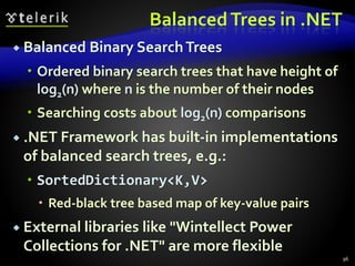 BalancedTrees in .NET
 Balanced Binary SearchTrees
 Ordered binary search trees that have height of
log2(n) where n is the number of their nodes
 Searching costs about log2(n) comparisons
 .NET Framework has built-in implementations
of balanced search trees, e.g.:
 SortedDictionary<K,V>
 Red-black tree based map of key-value pairs
 External libraries like "Wintellect Power
Collections for .NET" are more flexible
96
 