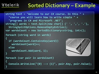 Sorted Dictionary – Example
97
string text = "Welcome to our C# course. In this " +
"course you will learn how to write simple " +
"programs in C# and Microsoft .NET";
string[] words = text.Split(new char[] {' ', ',', '.'},
StringSplitOptions.RemoveEmptyEntries);
var wordsCount = new SortedDictionary<string, int>();
foreach (string word in words)
{
if (wordsCount.ContainsKey(word))
wordsCount[word]++;
else
wordsCount.Add(word, 1);
}
foreach (var pair in wordsCount)
{
Console.WriteLine("{0} --> {1}", pair.Key, pair.Value);
}
 