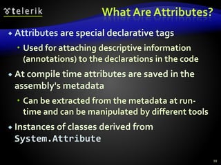 What Are Attributes?
 Attributes are special declarative tags
 Used for attaching descriptive information
(annotations) to the declarations in the code
 At compile time attributes are saved in the
assembly's metadata
 Can be extracted from the metadata at run-
time and can be manipulated by different tools
 Instances of classes derived from
System.Attribute
99
 