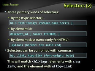 Selectors (2)
   Three primary kinds of selectors:
     By tag (type selector):
     h1 { font-family: verdana,sans-serif; }
     By element id:
     #element_id { color: #ff0000; }
     By element class name (only for HTML):
     .myClass {border: 1px solid red}
   Selectors can be combined with commas:
     h1, .link, #top-link {font-weight: bold}

    This will match <h1> tags, elements with class
    link, and the element with id top-link
                                                     13
 