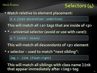 Selectors (4)
   Match relative to element placement:
     p a {text-decoration: underline}

    This will match all <a> tags that are inside of <p>
   * – universal selector (avoid or use with care!):
     p * {color: black}

    This will match all descendants of <p> element
   + selector – used to match “next sibling”:
     img + .link {float:right}

    This will match all siblings with class name link
    that appear immediately after <img> tag               15
 