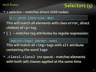 Selectors (5)
   > selector – matches direct child nodes:
      p > .error {font-size: 8px}
  This will match all elements with class error, direct
  children of <p> tag
 [ ] – matches tag attributes by regular expression:


      img[alt~=logo] {border: none}
    This will match all <img> tags with alt attribute
    containing the word logo
   .class1.class2 (no space) - matches elements
    with both (all) classes applied at the same time

                                                          16
 