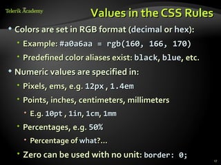 Values in the CSS Rules
   Colors are set in RGB format (decimal or hex):
     Example: #a0a6aa = rgb(160, 166, 170)
     Predefined color aliases exist: black, blue, etc.
   Numeric values are specified in:
     Pixels, ems, e.g. 12px , 1.4em
     Points, inches, centimeters, millimeters
       E.g. 10pt , 1in, 1cm, 1mm
     Percentages, e.g. 50%
       Percentage of what?...
     Zero can be used with no unit: border: 0;
                                                          17
 