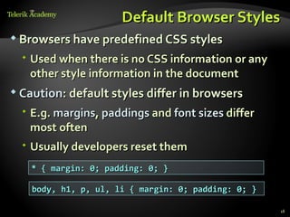 Default Browser Styles
 Browsers have predefined CSS styles

   Used when there is no CSS information or any
    other style information in the document
 Caution: default styles differ in browsers

   E.g. margins, paddings and font sizes differ
    most often
   Usually developers reset them
    * { margin: 0; padding: 0; }

    body, h1, p, ul, li { margin: 0; padding: 0; }

                                                     18
 