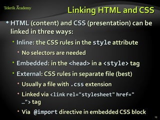 Linking HTML and CSS
 HTML (content) and CSS (presentation) can be
 linked in three ways:
  Inline: the CSS rules in the style attribute
    No selectors are needed
  Embedded: in the <head> in a <style> tag
  External: CSS rules in separate file (best)
    Usually a file with .css extension
    Linked via <link rel="stylesheet" href="
     …"> tag
    Via @import directive in embedded CSS block
                                                   19
 