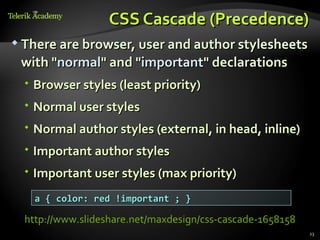 CSS Cascade (Precedence)
 There are browser, user and author stylesheets

 with "normal" and "important" declarations
   Browser styles (least priority)
   Normal user styles
   Normal author styles (external, in head, inline)
   Important author styles
   Important user styles (max priority)
    a { color: red !important ; }

  http://www.slideshare.net/maxdesign/css-cascade-1658158
                                                            23
 