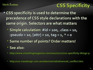 CSS Specificity
 CSS specificity is used to determine the

 precedence of CSS style declarations with the
 same origin. Selectors are what matters
   Simple calculation: #id = 100, .class = 10,
    :pseudo = 10, [attr] = 10, tag = 1, * = 0
   Same number of points? Order matters!
   See also:
   http://www.smashingmagazine.com/2007/07/27/css-specificity-things-you-


   http://css.maxdesign.com.au/selectutorial/advanced_conflict.htm

                                                                       24
 