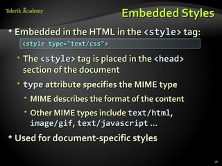 Embedded Styles
 Embedded in the HTML in the <style> tag:
   <style type="text/css">

   The <style> tag is placed in the <head>
    section of the document
   type attribute specifies the MIME type
    MIME describes the format of the content
    Other MIME types include text/html,
     image/gif, text/javascript …
 Used for document-specific styles


                                                26
 