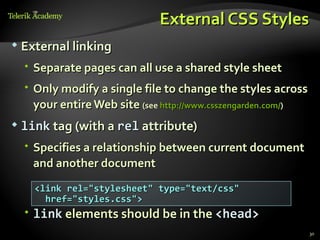 External CSS Styles
   External linking
     Separate pages can all use a shared style sheet
     Only modify a single file to change the styles across
      your entire Web site (see http://www.csszengarden.com/)
   link tag (with a rel attribute)
     Specifies a relationship between current document
      and another document
      <link rel="stylesheet" type="text/css"
        href="styles.css">
     link elements should be in the <head>
                                                                30
 