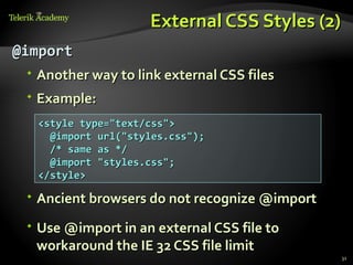 External CSS Styles (2)
@import
  Another way to link external CSS files
  Example:
  <style type="text/css">
    @import url("styles.css");
    /* same as */
    @import "styles.css";
  </style>

  Ancient browsers do not recognize @import

  Use @import in an external CSS file to
   workaround the IE 32 CSS file limit
                                               31
 