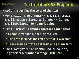 Text-related CSS Properties
   color – specifies the color of the text
   font-size – size of font: xx-small, x-small,
    small, medium, large, x-large, xx-large,
    smaller, larger or numeric value
   font-family – comma separated font names
     Example: verdana, sans-serif, etc.
     The browser loads the first one that is available
     There should always be at least one generic font
   font-weight can be normal, bold, bolder,
    lighter or a number in range [100 … 900]
                                                          37
 