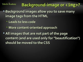 Background-image or <img>?
 Background images allow you to save many

 image tags from the HTML
   Leads to less code
   More content-oriented approach
 All images that are not part of the page

 content (and are used only for "beautification")
 should be moved to the CSS



                                                    45
 