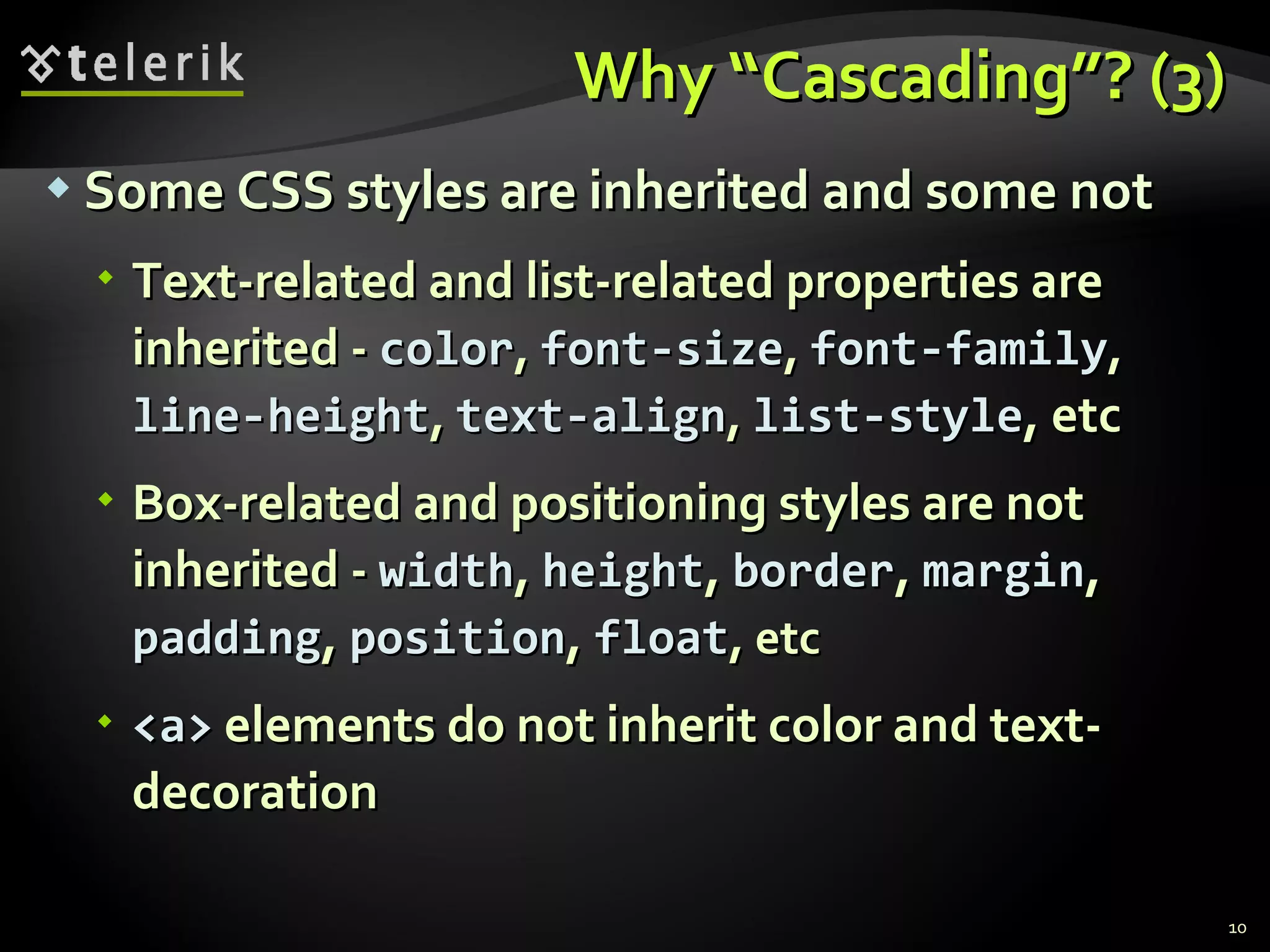 Why “Cascading”? (3) Some CSS styles are inherited and some not Text-related and list-related properties are inherited -  color ,  font-size ,  font-family ,  line-height ,  text-align ,  list-style , etc Box-related and positioning styles are not inherited -  width ,  height ,  border ,  margin ,  padding ,  position ,  float , etc <a>  elements do not inherit color and text-decoration 