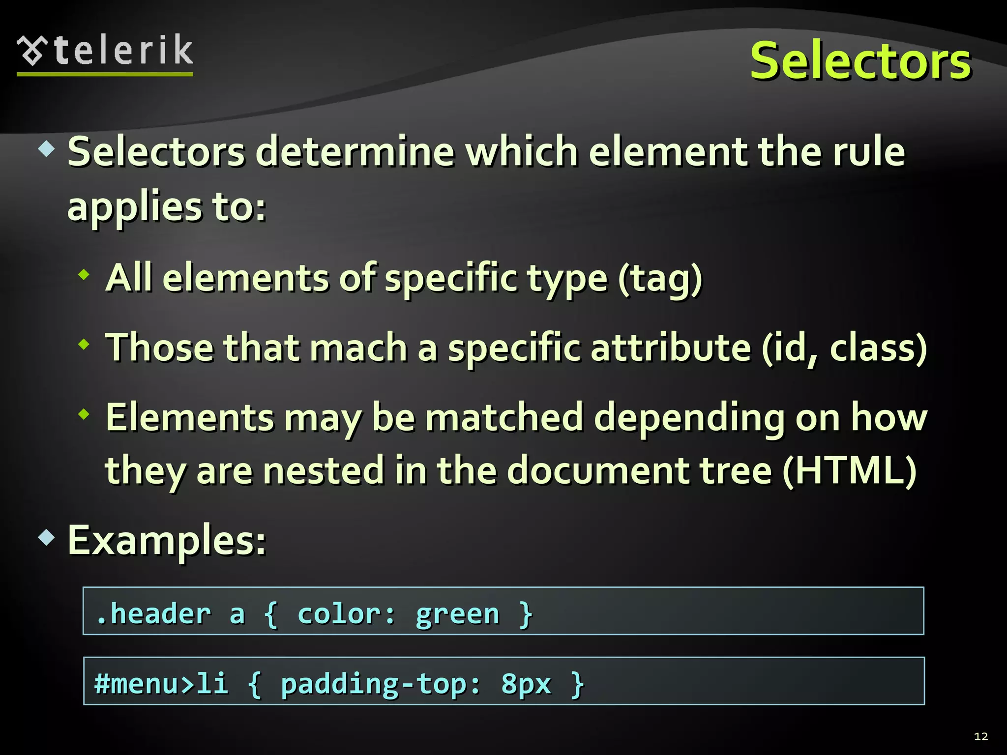 Selectors Selectors determine which element the rule applies to:  All elements of specific type (tag) Those that mach a specific attribute (id, class) Elements may be matched depending on how they are nested in the document tree (HTML) Examples: .header a { color: green } #menu>li { padding-top: 8px } 
