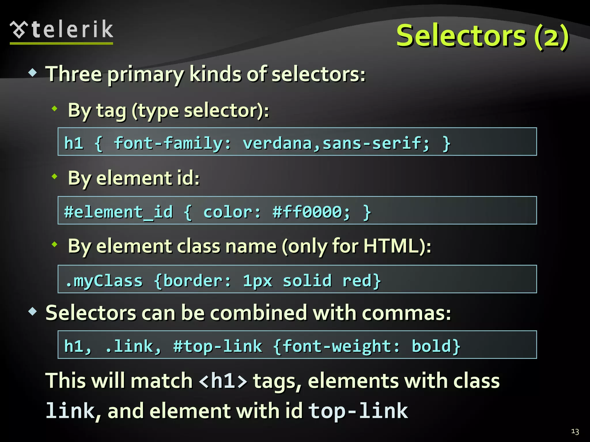 Selectors (2) Three primary kinds of selectors: By tag (type selector): By element id: By element class name (only for HTML):  Selectors can be combined with commas: This will match  <h1>  tags, elements with class  link , and element with id  top-link h1 { font-family: verdana,sans-serif; } #element_id { color: #ff0000; } .myClass {border: 1px solid red} h1, .link, #top-link {font-weight: bold} 