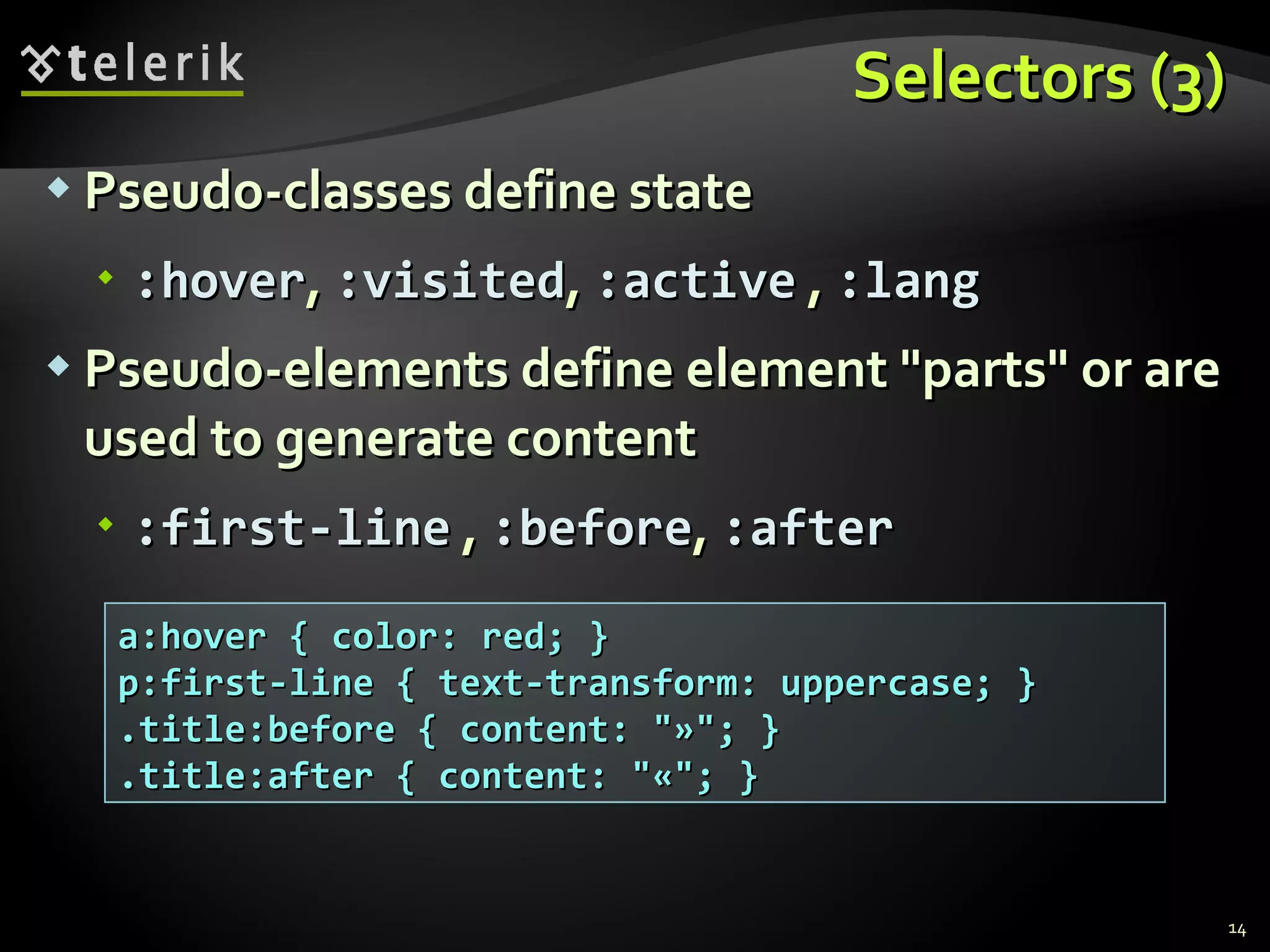 Selectors (3) Pseudo-classes define state :hover ,  :visited ,  :active  ,  :lang Pseudo-elements define element &quot;parts&quot; or are used to generate content :first-line  ,  :before ,  :after a:hover { color: red; } p:first-line { text-transform: uppercase; } .title:before { content: &quot;»&quot;; } .title:after { content: &quot;«&quot;; } 