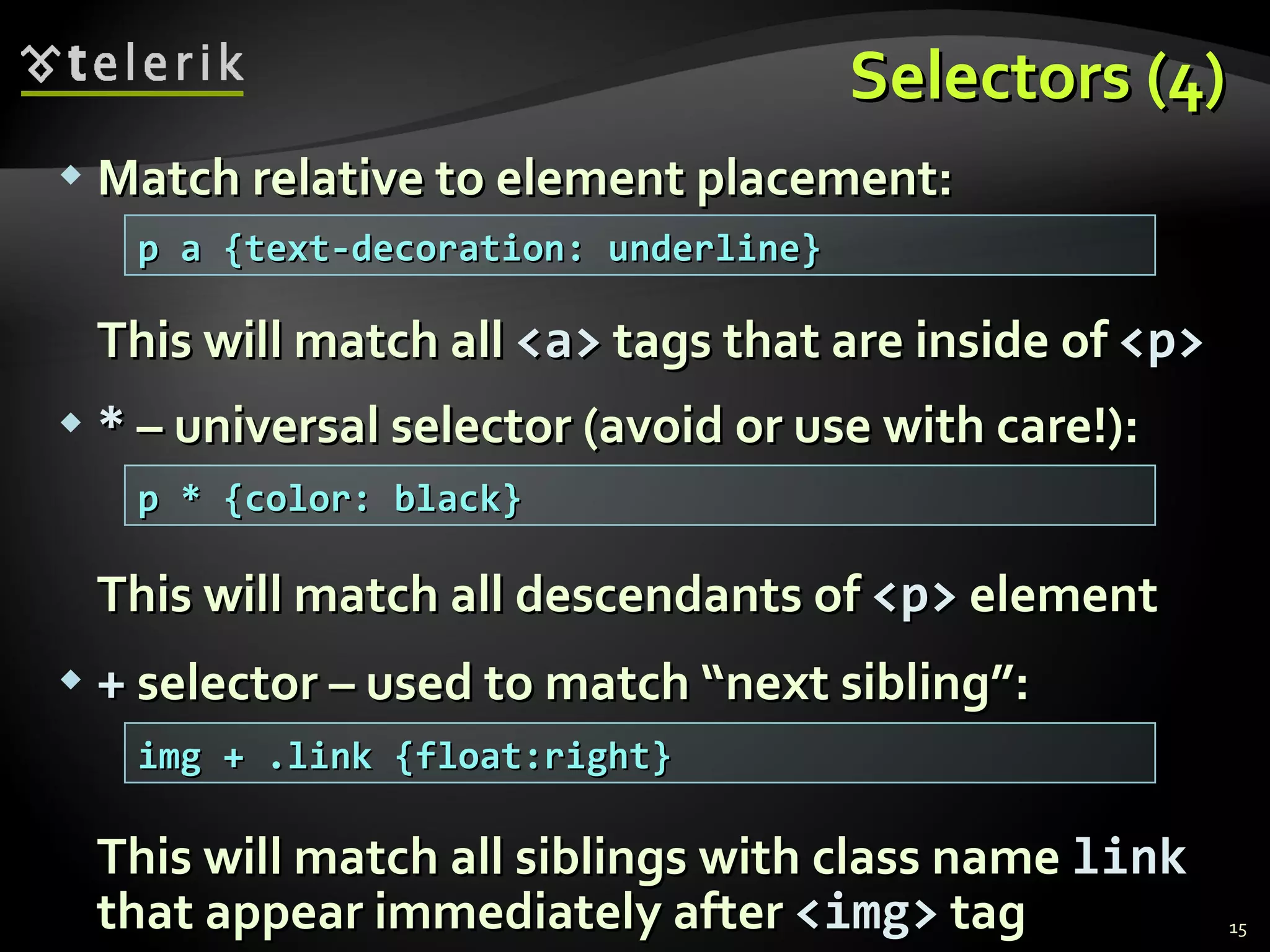 Selectors (4) Match relative to element placement: This will match all  <a>  tags that are inside of  <p> *  – universal selector (avoid or use with care!): This will match all descendants of  <p>  element +  selector – used to match “next sibling”: This will match all siblings with class name  link  that appear immediately after  < img >  tag p a {text-decoration: underline} p * {color: black} img + .link {float:right} 