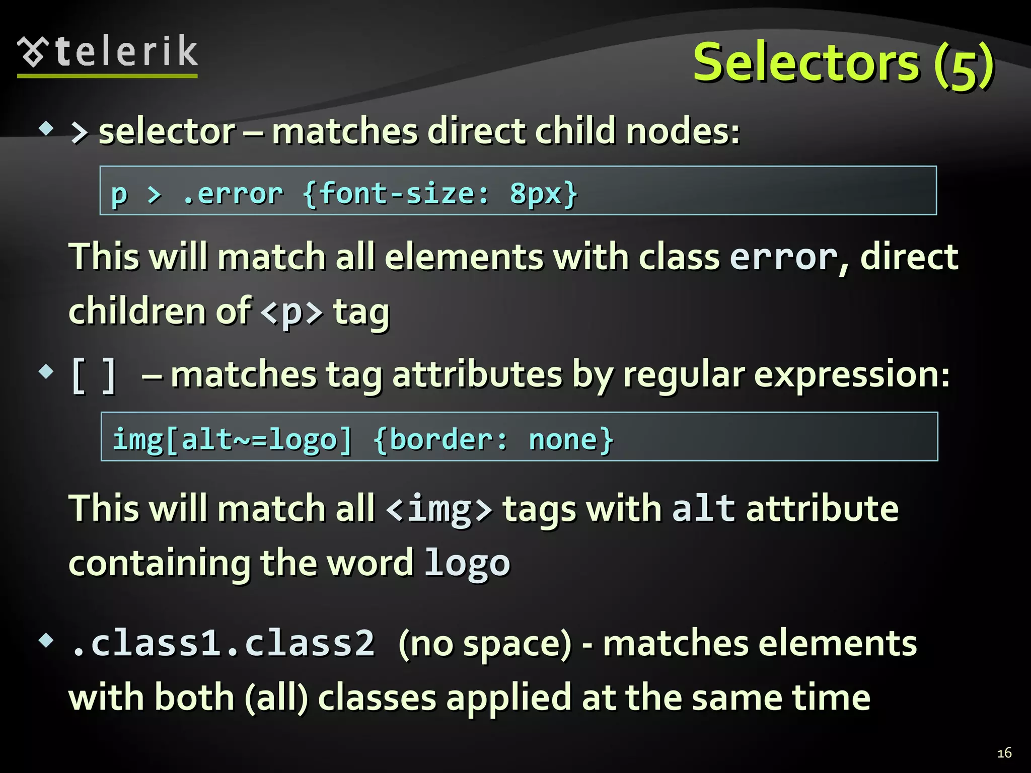 Selectors (5) >  selector – matches direct child nodes: This will match all elements with class  error , direct children of  <p>  tag [   ]  – matches tag attributes by regular expression: This will match all  <img>  tags with  alt  attribute containing the word  logo .class1.class2  (no space) - matches elements with both (all) classes applied at the same time p > .error {font-size: 8px} img[alt~=logo] {border: none} 