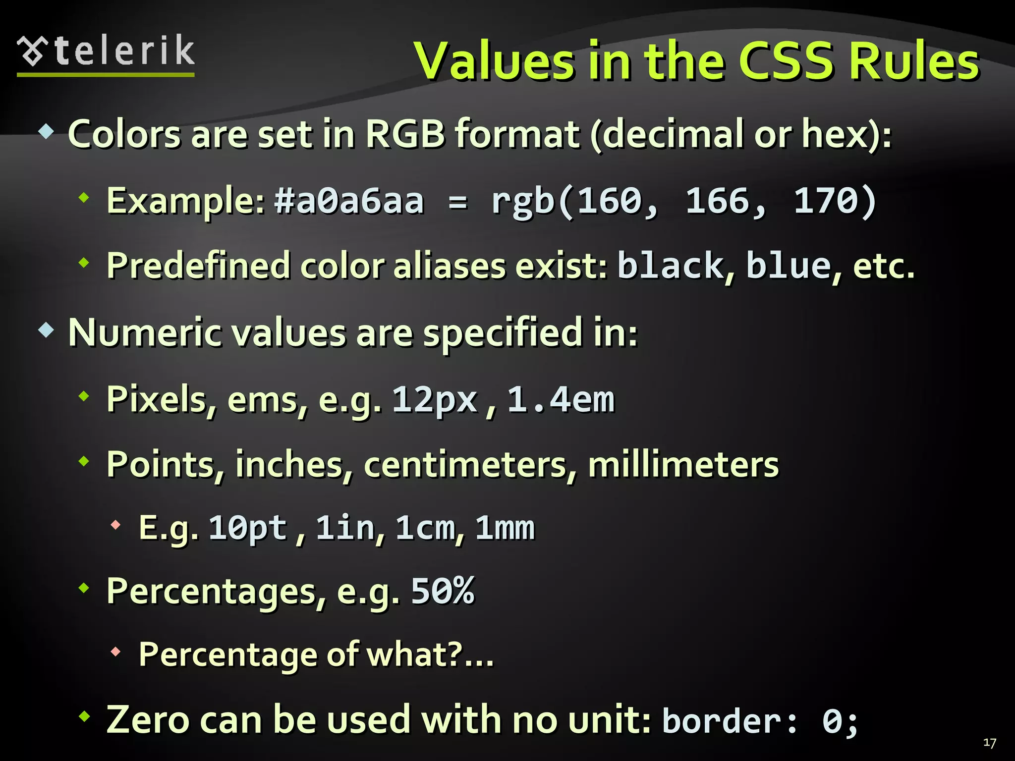 Values in the CSS Rules Colors are set in RGB format (decimal or hex):  Example:  #a0a6aa = rgb(160, 166, 170) Predefined color aliases exist:  black ,  blue , etc. Numeric values are specified in: Pixels, ems, e.g.  12px  ,  1.4em Points, inches, centimeters, millimeters E.g.  10pt  ,  1in ,  1cm ,  1mm Percentages, e.g.  50% Percentage of what?... Zero can be used with no unit:  border: 0; 