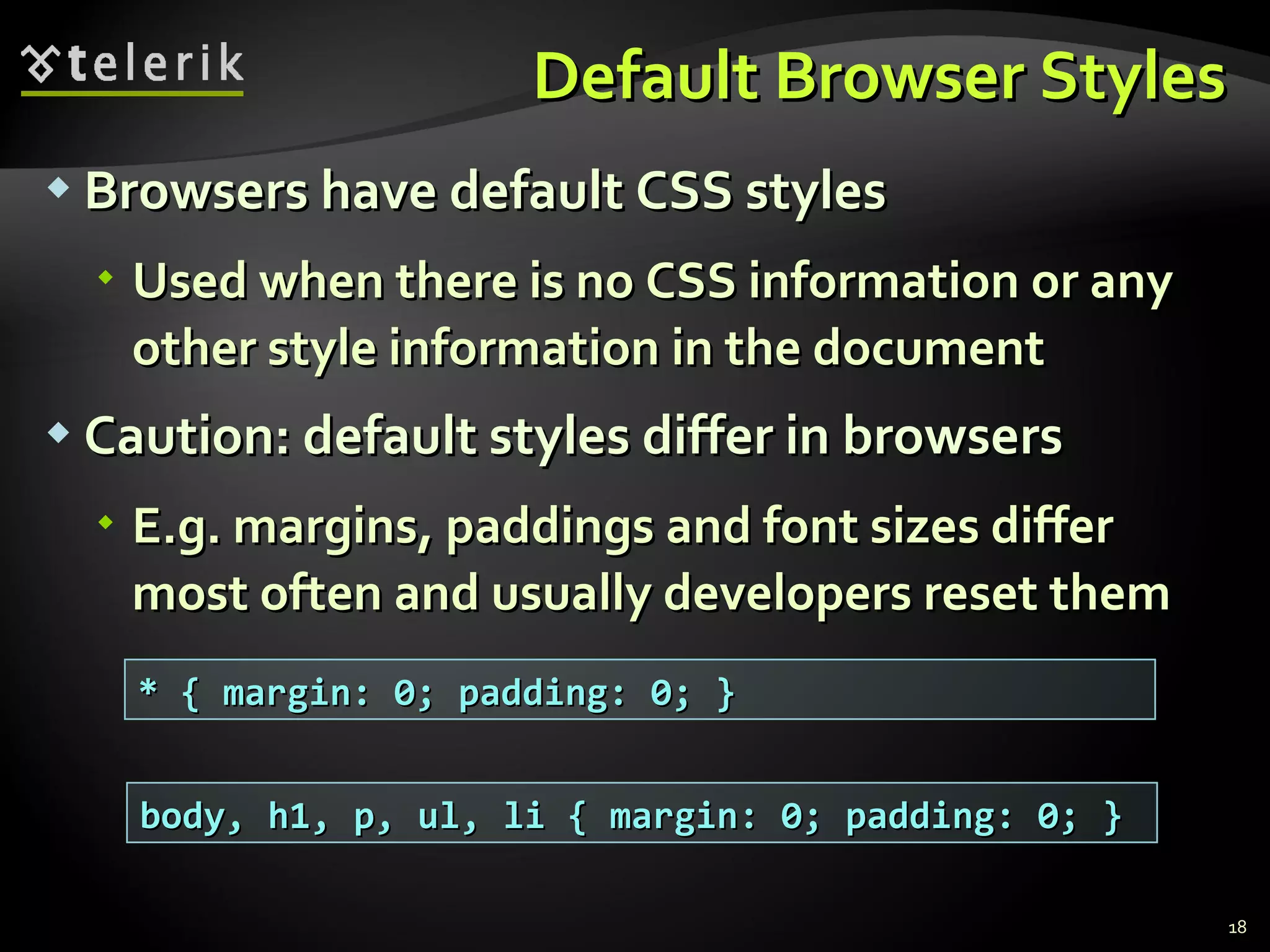Default Browser Styles Browsers have default CSS styles Used when there is no CSS information or any other style information in the document Caution: default styles differ in browsers E.g. margins, paddings and font sizes differ most often and usually developers reset them * { margin: 0; padding: 0; } body, h1, p, ul, li { margin: 0; padding: 0; } 