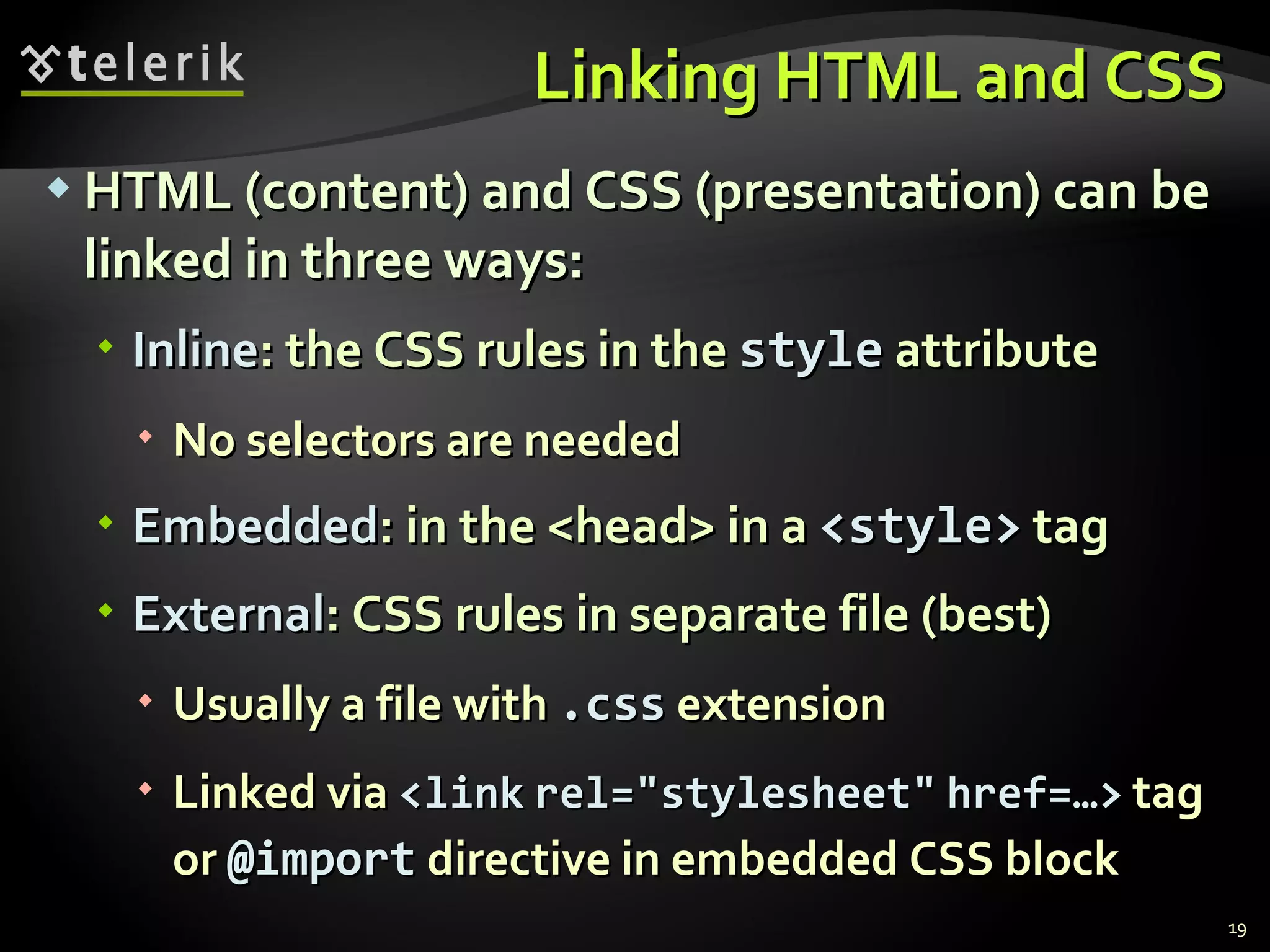 Linking HTML and CSS HTML (content) and CSS (presentation) can be linked in three ways: Inline : the CSS rules in the  style  attribute No selectors are needed Embedded : in the <head> in a  <style>  tag External : CSS rules in separate file (best) Usually a file with  .css  extension Linked via  <link   rel=&quot;stylesheet&quot;   href=…>   tag or  @import  directive in embedded CSS block 