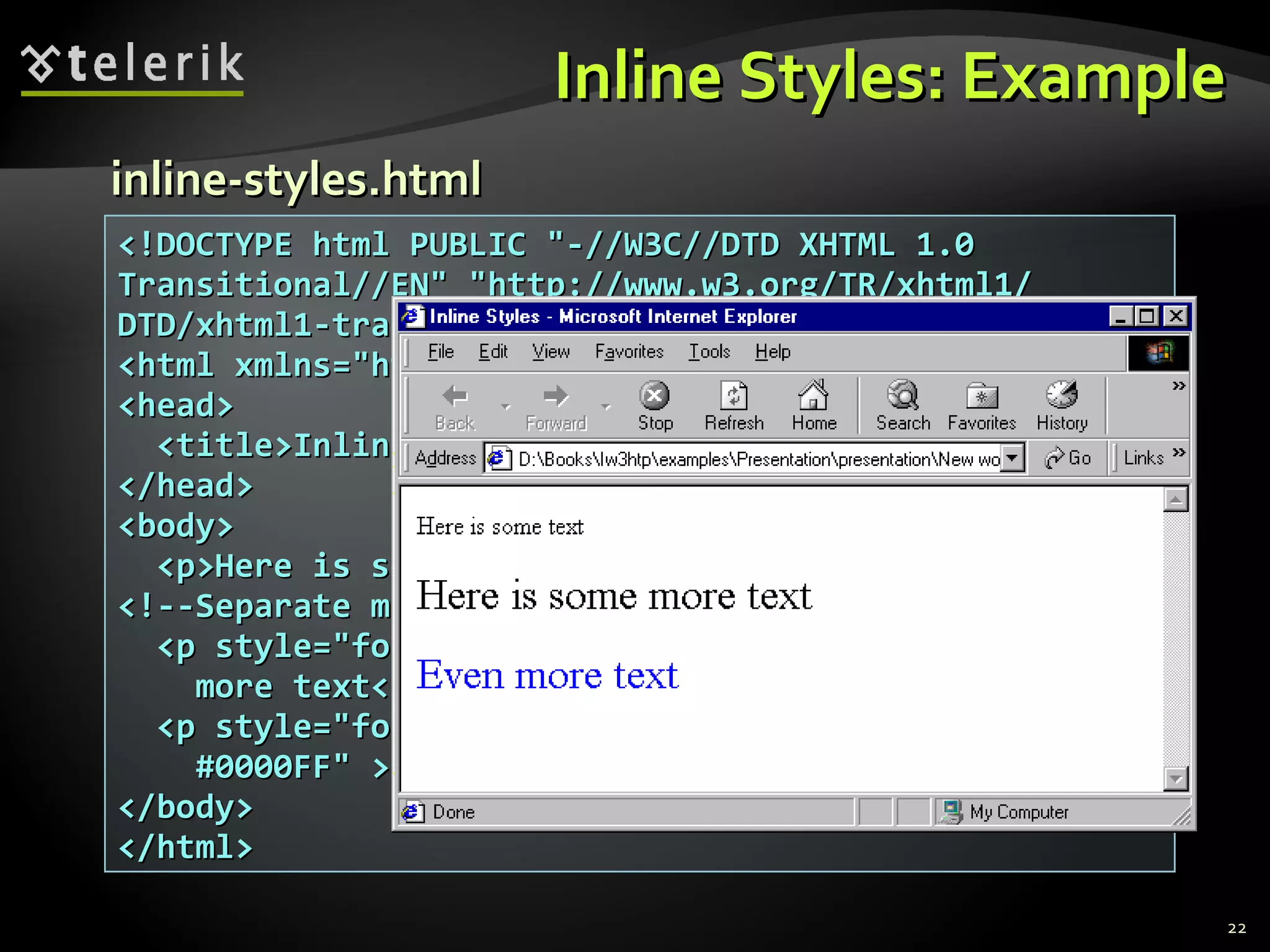 Inline Styles: Example <!DOCTYPE html PUBLIC &quot;-//W3C//DTD XHTML 1.0 Transitional//EN&quot; &quot;http://www.w3.org/TR/xhtml1/ DTD/xhtml1-transitional.dtd&quot;> <html xmlns=&quot;http://www.w3.org/1999/xhtml&quot;> <head> <title>Inline Styles</title> </head> <body> <p>Here is some text</p> <!--Separate multiple styles with a semicolon--> <p style=&quot;font-size: 20pt&quot;>Here is some more text</p> <p style=&quot;font-size: 20pt;color: #0000FF&quot; >Even more text</p>  </body> </html> inline-styles.html 