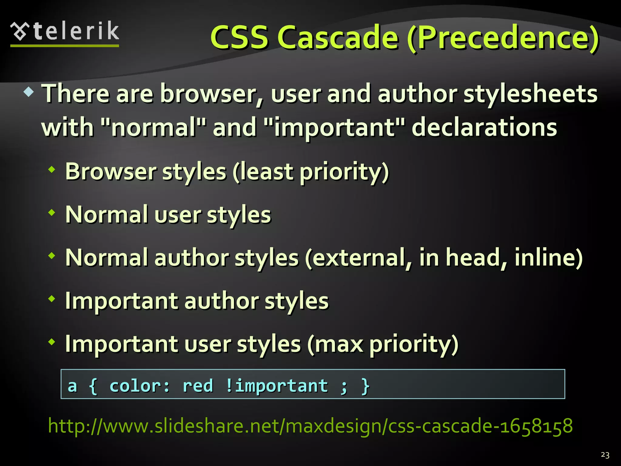 CSS Cascade (Precedence) There are browser, user and author stylesheets with &quot;normal&quot; and &quot;important&quot; declarations Browser styles (least priority) Normal user styles Normal author styles (external, in head, inline) Important author styles Important user styles (max priority) a { color: red !important ; } http://www.slideshare.net/maxdesign/css-cascade-1658158   