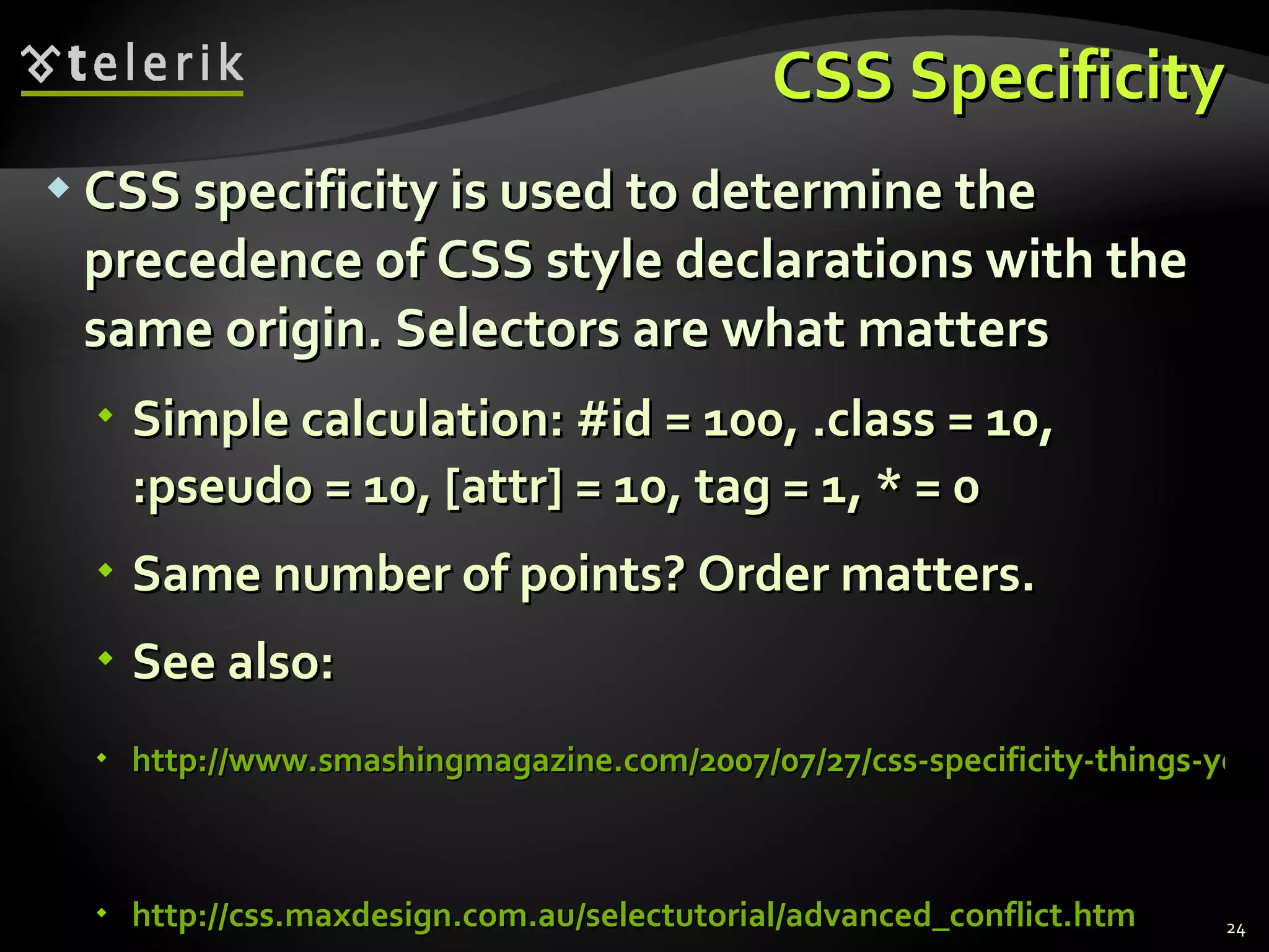 CSS Specificity CSS specificity is used to determine the precedence of CSS style declarations with the same origin. Selectors are what matters Simple calculation: #id = 100, .class = 10, :pseudo = 10, [attr] = 10, tag = 1, * = 0 Same number of points? Order matters. See also: http://www.smashingmagazine.com/2007/07/27/css-specificity-things-you-should-know/   http://css.maxdesign.com.au/selectutorial/advanced_conflict.htm 