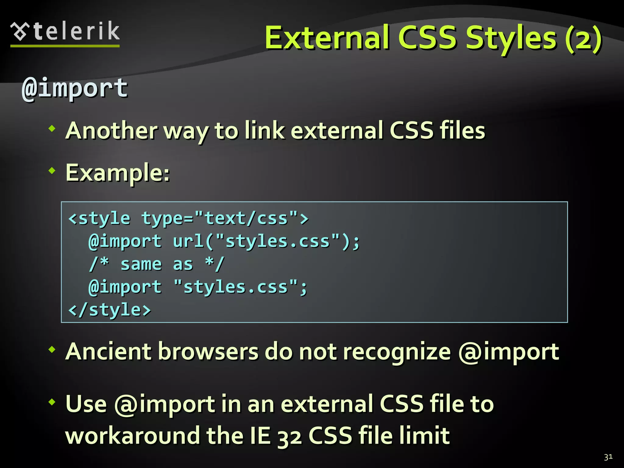 External CSS Styles (2) @import Another way to link external CSS files Example: Ancient browsers do not recognize @import Use @import in an external CSS file to workaround the IE 32 CSS file limit <style type=&quot;text/css&quot;> @import url(&quot;styles.css&quot;);   /* same as */ @import &quot;styles.css&quot;; </style> 