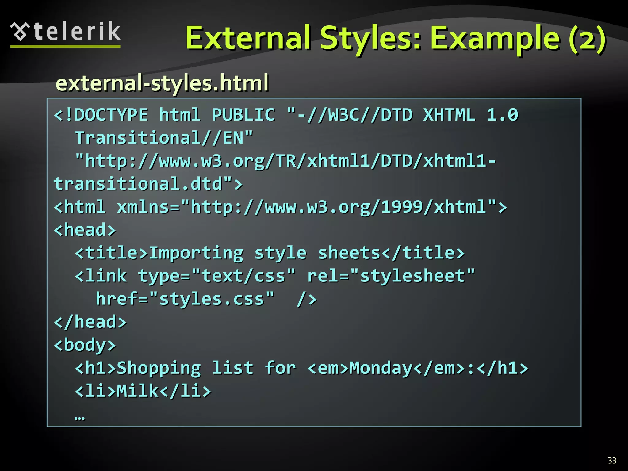 External Styles: Example (2) <!DOCTYPE html PUBLIC &quot;-//W3C//DTD XHTML 1.0  Transitional//EN&quot;  &quot;http://www.w3.org/TR/xhtml1/DTD/xhtml1-transitional.dtd&quot;> <html xmlns=&quot;http://www.w3.org/1999/xhtml&quot;> <head> <title>Importing style sheets</title> <link type=&quot;text/css&quot; rel=&quot;stylesheet&quot; href=&quot;styles.css&quot;  /> </head> <body> <h1>Shopping list for <em>Monday</em>:</h1> <li>Milk</li> … external-styles.html 