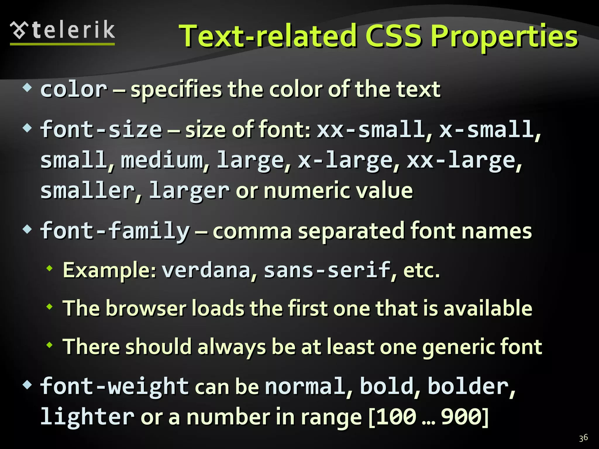 Text-related CSS Properties color  – specifies the color of the text font-size  – size of font:  xx-small ,  x-small ,  small ,  medium ,  large ,  x-large ,  xx-large ,  smaller ,  larger  or numeric value font-family  – comma separated font names Example:  verdana ,  sans-serif , etc.  The browser loads the first one that is available There should always be at least one generic font font-weight  can be  normal ,  bold ,  bolder ,  lighter  or a number in range [ 100   …   900 ] 