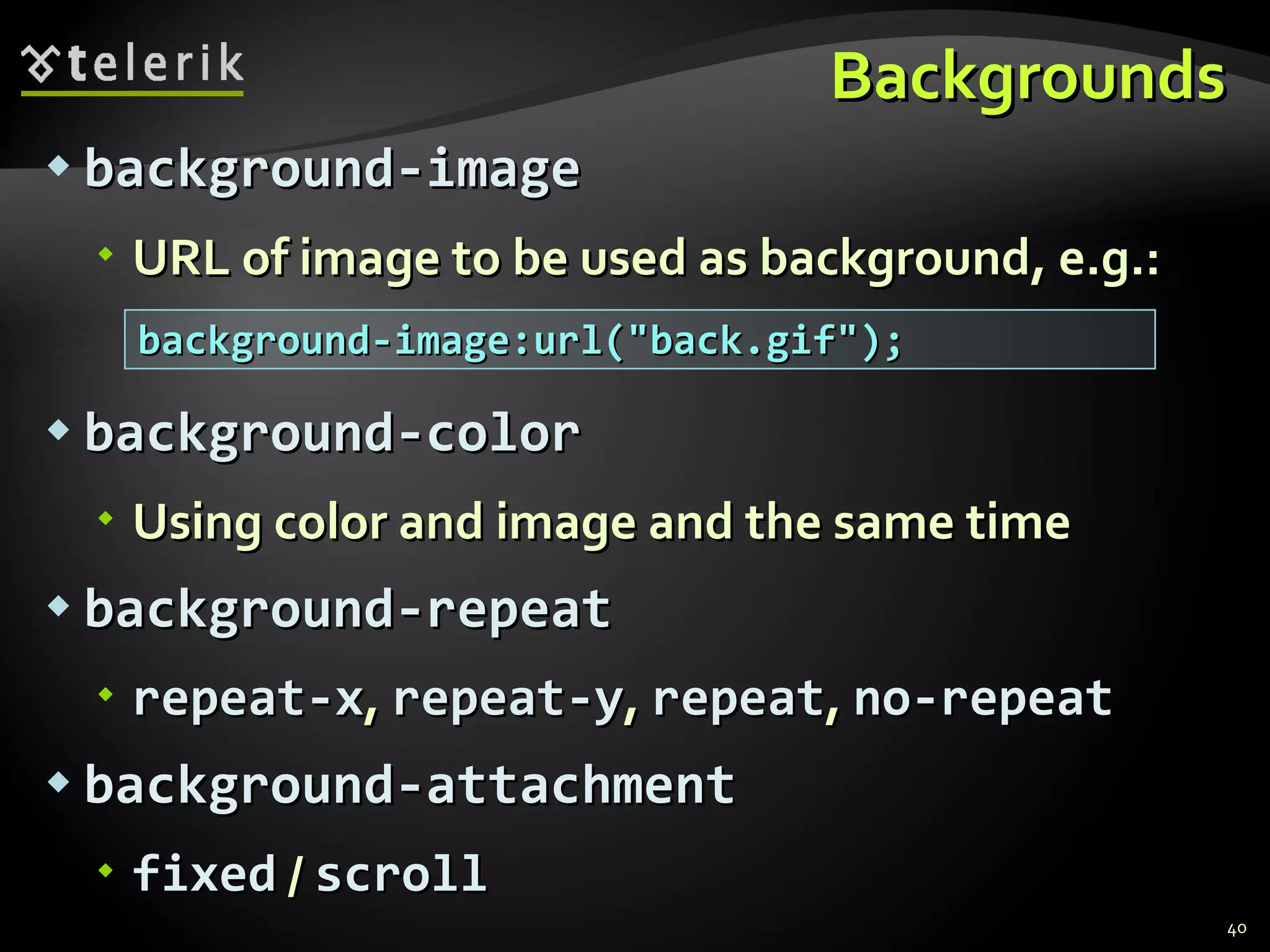 Backgrounds background-image URL of image to be used as background, e.g.: background-color Using color and image and the same time background-repeat repeat-x ,  repeat-y ,  repeat ,  no-repeat background-attachment fixed  /  scroll background-image:url(&quot;back.gif&quot;); 