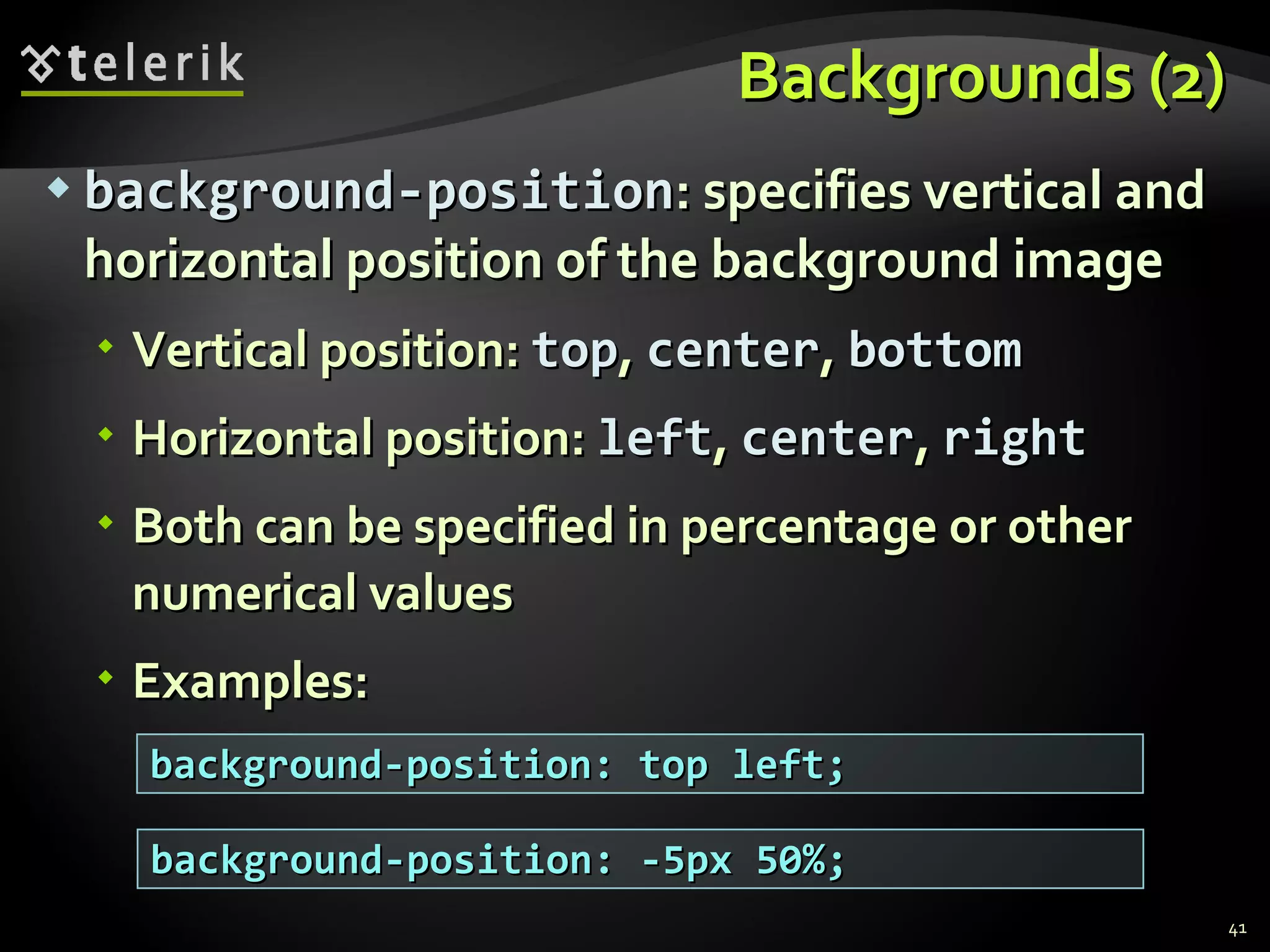Backgrounds (2) background-position : specifies vertical and horizontal position of the background image Vertical position:  top ,  center ,  bottom Horizontal position:  left ,  center ,  right Both can be specified in percentage or other numerical values Examples: background-position: top left; background-position: -5px 50%; 