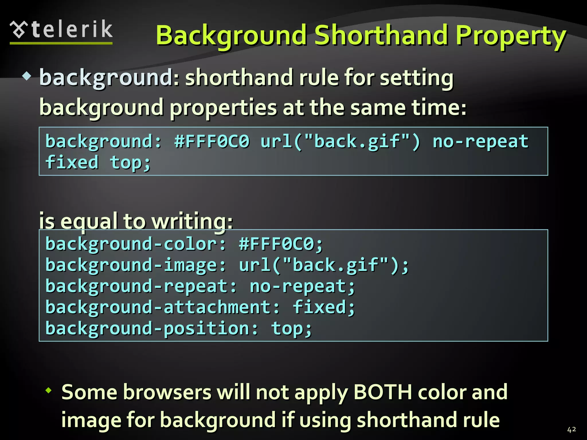 Background Shorthand Property background : shorthand rule for setting background properties at the same time: is equal to writing: Some browsers will not apply BOTH color and image for background if using shorthand rule background: #FFF0C0 url(&quot;back.gif&quot;) no-repeat fixed top; background-color: #FFF0C0; background-image: url(&quot;back.gif&quot;); background-repeat: no-repeat; background-attachment: fixed; background-position: top; 