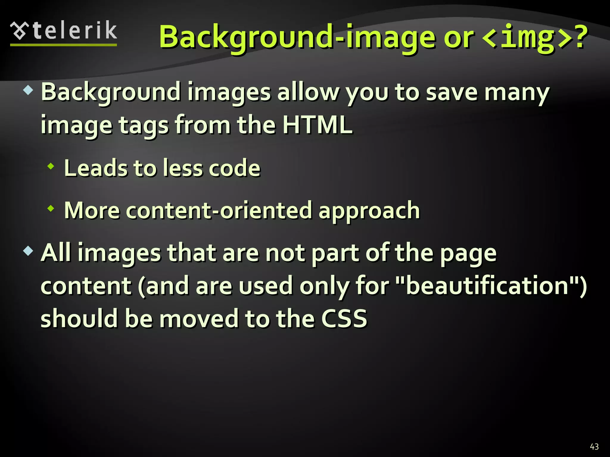 Background-image or  <img> ? Background images allow you to save many image tags from the HTML  Leads to less code More content-oriented approach All images that are not part of the page content (and are used only for &quot;beautification&quot;) should be moved to the CSS 