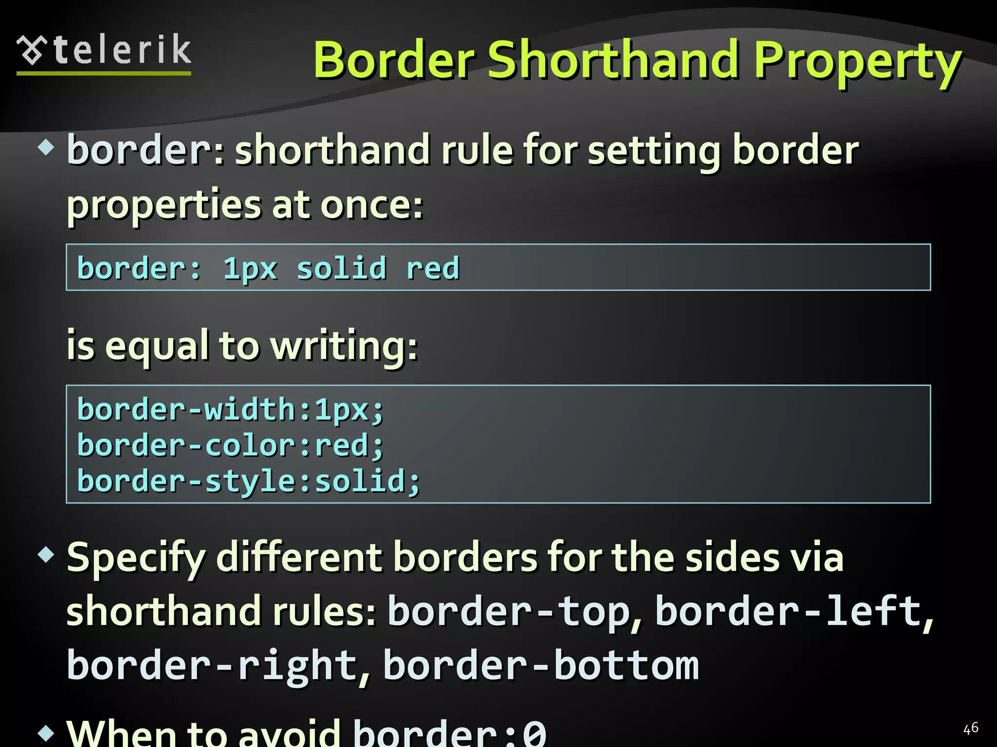 Border Shorthand Property border : shorthand rule for setting border properties at once: is equal to writing: Specify different borders for the sides via shorthand rules:  border-top ,  border-left ,  border-right ,  border-bottom When to avoid  border:0 border: 1px solid red border-width:1px; border-color:red; border-style:solid; 