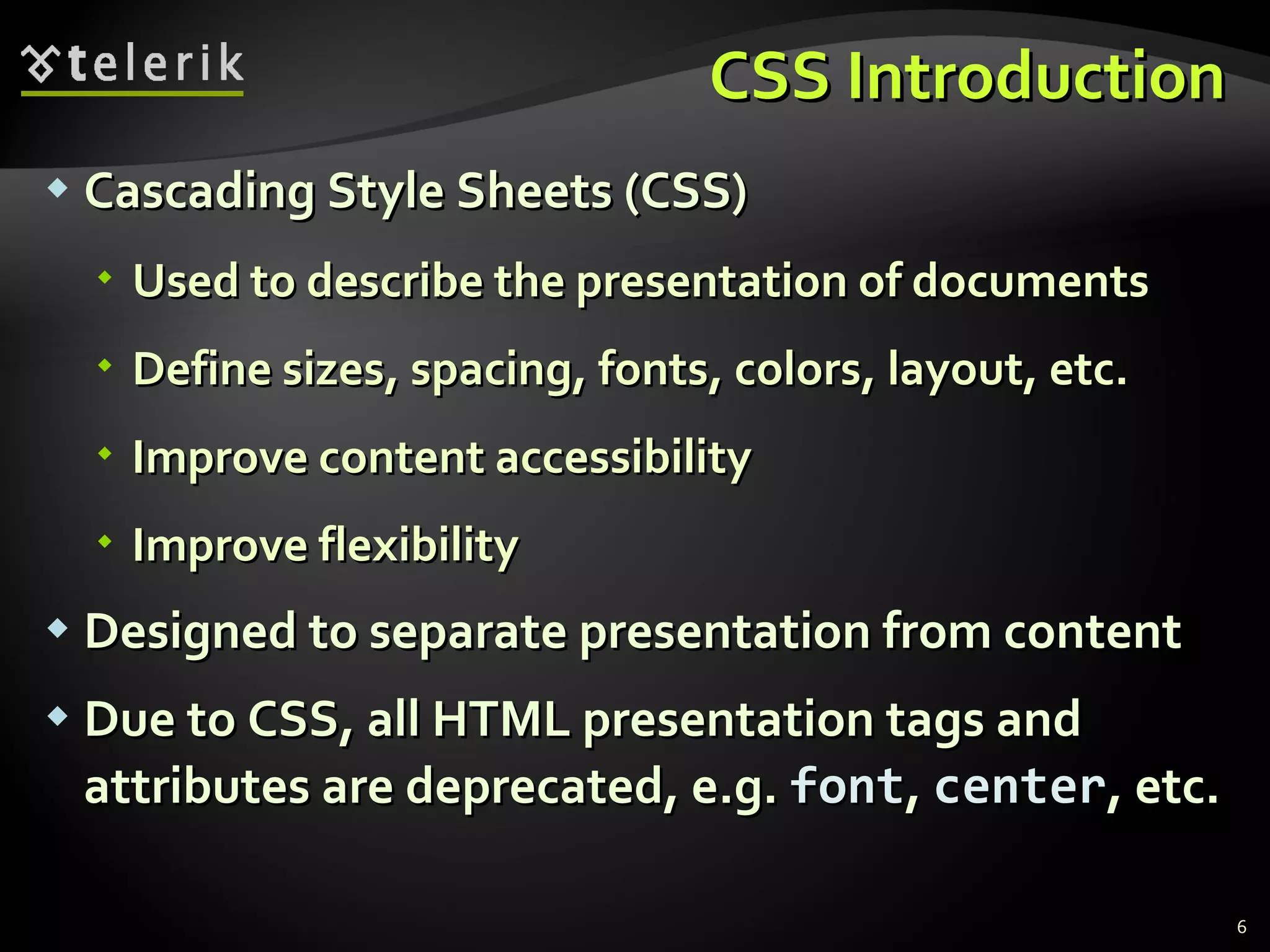 CSS Introduction Cascading Style Sheets (CSS) Used to describe the presentation of documents Define sizes, spacing, fonts, colors, layout, etc. Improve content accessibility Improve flexibility Designed to separate presentation from content Due to CSS, all HTML presentation tags and attributes are deprecated, e.g.  font ,  center , etc. 