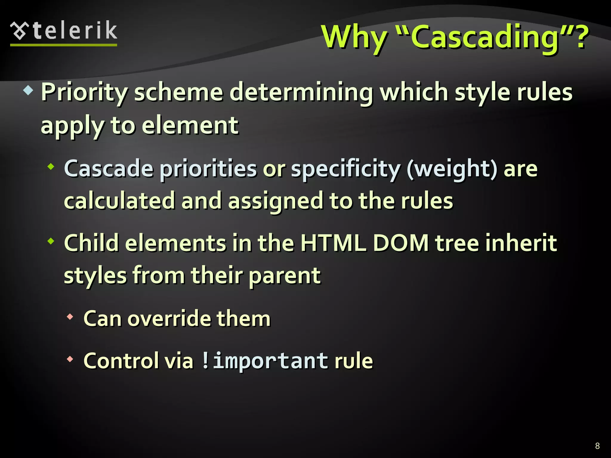 Why “Cascading”? Priority scheme determining which style rules apply to element Cascade priorities  or  specificity (weight)  are calculated and assigned to the rules Child elements in the HTML DOM tree inherit styles from their parent Can override them Control via  !important  rule 