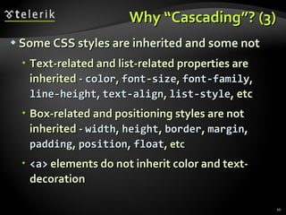 Why “Cascading”? (3) Some CSS styles are inherited and some not Text-related and list-related properties are inherited -  color ,  font-size ,  font-family ,  line-height ,  text-align ,  list-style , etc Box-related and positioning styles are not inherited -  width ,  height ,  border ,  margin ,  padding ,  position ,  float , etc <a>  elements do not inherit color and text-decoration 