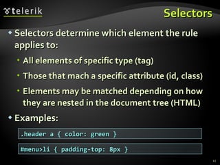 Selectors Selectors determine which element the rule applies to:  All elements of specific type (tag) Those that mach a specific attribute (id, class) Elements may be matched depending on how they are nested in the document tree (HTML) Examples: .header a { color: green } #menu>li { padding-top: 8px } 