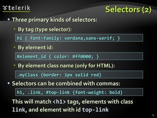 Selectors (2) Three primary kinds of selectors: By tag (type selector): By element id: By element class name (only for HTML):  Selectors can be combined with commas: This will match  <h1>  tags, elements with class  link , and element with id  top-link h1 { font-family: verdana,sans-serif; } #element_id { color: #ff0000; } .myClass {border: 1px solid red} h1, .link, #top-link {font-weight: bold} 