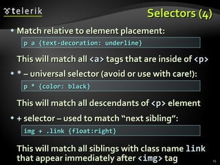 Selectors (4) Match relative to element placement: This will match all  <a>  tags that are inside of  <p> *  – universal selector (avoid or use with care!): This will match all descendants of  <p>  element +  selector – used to match “next sibling”: This will match all siblings with class name  link  that appear immediately after  < img >  tag p a {text-decoration: underline} p * {color: black} img + .link {float:right} 