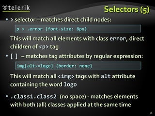 Selectors (5) >  selector – matches direct child nodes: This will match all elements with class  error , direct children of  <p>  tag [   ]  – matches tag attributes by regular expression: This will match all  <img>  tags with  alt  attribute containing the word  logo .class1.class2  (no space) - matches elements with both (all) classes applied at the same time p > .error {font-size: 8px} img[alt~=logo] {border: none} 