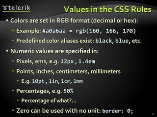 Values in the CSS Rules Colors are set in RGB format (decimal or hex):  Example:  #a0a6aa = rgb(160, 166, 170) Predefined color aliases exist:  black ,  blue , etc. Numeric values are specified in: Pixels, ems, e.g.  12px  ,  1.4em Points, inches, centimeters, millimeters E.g.  10pt  ,  1in ,  1cm ,  1mm Percentages, e.g.  50% Percentage of what?... Zero can be used with no unit:  border: 0; 