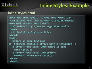 Inline Styles: Example <!DOCTYPE html PUBLIC &quot;-//W3C//DTD XHTML 1.0 Transitional//EN&quot; &quot;http://www.w3.org/TR/xhtml1/ DTD/xhtml1-transitional.dtd&quot;> <html xmlns=&quot;http://www.w3.org/1999/xhtml&quot;> <head> <title>Inline Styles</title> </head> <body> <p>Here is some text</p> <!--Separate multiple styles with a semicolon--> <p style=&quot;font-size: 20pt&quot;>Here is some more text</p> <p style=&quot;font-size: 20pt;color: #0000FF&quot; >Even more text</p>  </body> </html> inline-styles.html 