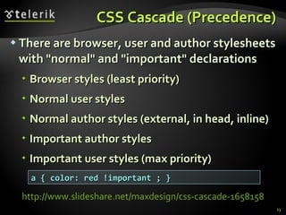 CSS Cascade (Precedence) There are browser, user and author stylesheets with &quot;normal&quot; and &quot;important&quot; declarations Browser styles (least priority) Normal user styles Normal author styles (external, in head, inline) Important author styles Important user styles (max priority) a { color: red !important ; } http://www.slideshare.net/maxdesign/css-cascade-1658158   