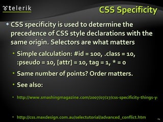 CSS Specificity CSS specificity is used to determine the precedence of CSS style declarations with the same origin. Selectors are what matters Simple calculation: #id = 100, .class = 10, :pseudo = 10, [attr] = 10, tag = 1, * = 0 Same number of points? Order matters. See also: http://www.smashingmagazine.com/2007/07/27/css-specificity-things-you-should-know/   http://css.maxdesign.com.au/selectutorial/advanced_conflict.htm 